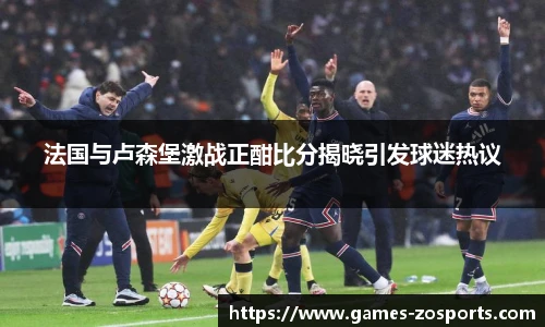 法国与卢森堡激战正酣比分揭晓引发球迷热议