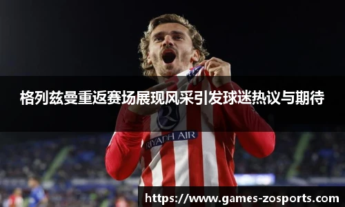 格列兹曼重返赛场展现风采引发球迷热议与期待