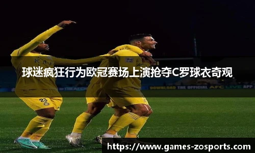 球迷疯狂行为欧冠赛场上演抢夺C罗球衣奇观