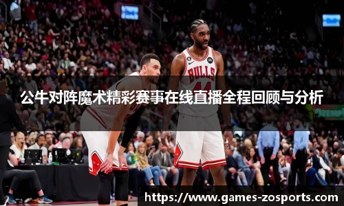 公牛对阵魔术精彩赛事在线直播全程回顾与分析