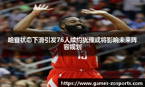 哈登状态下滑引发76人续约犹豫或将影响未来阵容规划